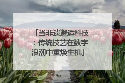 当非遗邂逅科技：传统技艺在数字浪潮中重焕生机